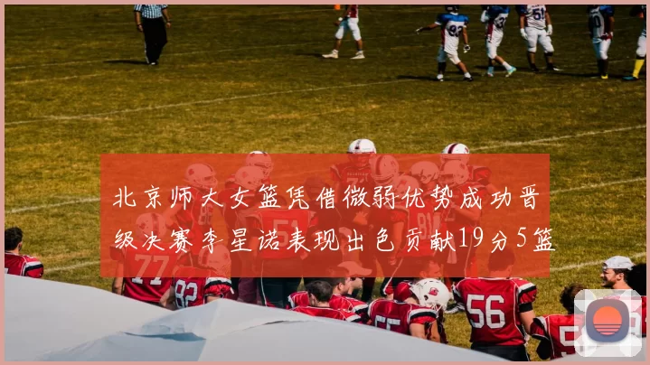 北京师大女篮凭借微弱优势成功晋级决赛李星诺表现出色贡献19分5篮板