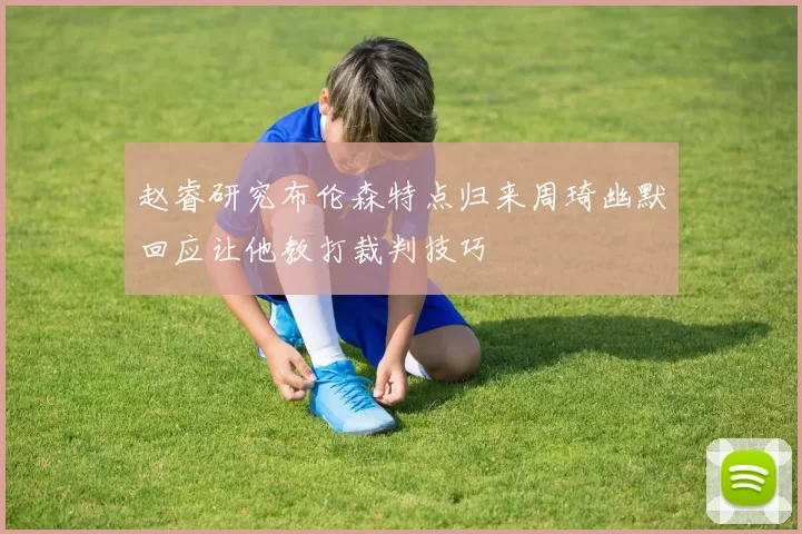 赵睿研究布伦森特点归来周琦幽默回应让他教打裁判技巧