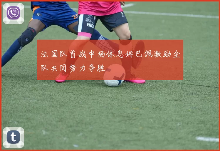 法国队首战中场休息姆巴佩激励全队共同努力争胜