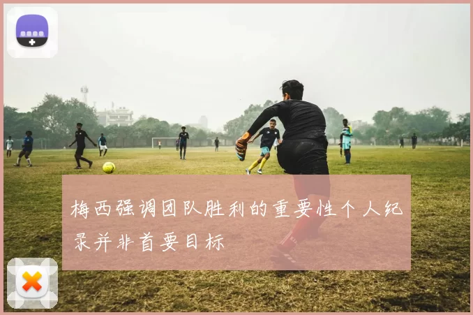 梅西强调团队胜利的重要性个人纪录并非首要目标