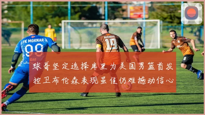 球哥坚定选择库里为美国男篮首发控卫布伦森表现虽佳仍难撼动信心